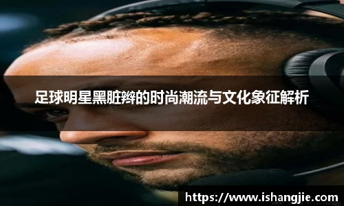 足球明星黑脏辫的时尚潮流与文化象征解析