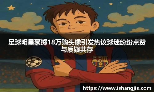 足球明星豪掷18万购头像引发热议球迷纷纷点赞与质疑共存